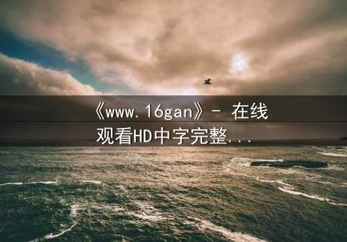 《www.16gan》- 在线观看HD中字完整无删影视大全 - 揭开人性最深处的秘密