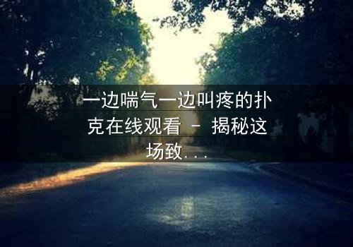 一边喘气一边叫疼的扑克在线观看 - 揭秘这场致命游戏的黑暗真相