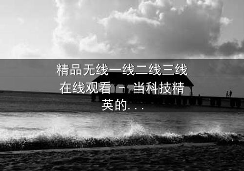 精品无线一线二线三线在线观看 - 当科技精英的野心撕裂亲情,谁能守住底线?