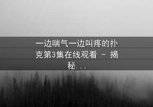 一边喘气一边叫疼的扑克第3集在线观看 - 揭秘隐藏的致命赌局