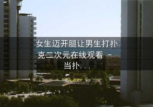 女生迈开腿让男生打扑克二次元在线观看 - 当扑克牌成为爱情赌注,谁将赢得真心?