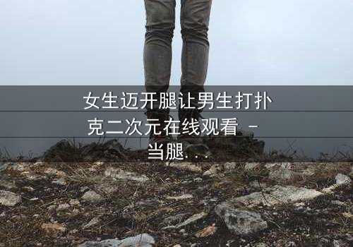 女生迈开腿让男生打扑克二次元在线观看 - 当腿技遇上扑克牌,二次元少女的逆袭之战!