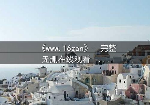 《www.16gan》- 完整无删在线观看 - 揭开人性最深层的秘密