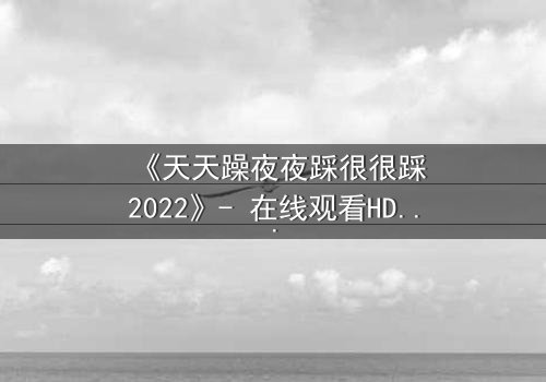 《天天躁夜夜踩很很踩2022》- 在线观看HD中字 - 免费1080P超清完整无删