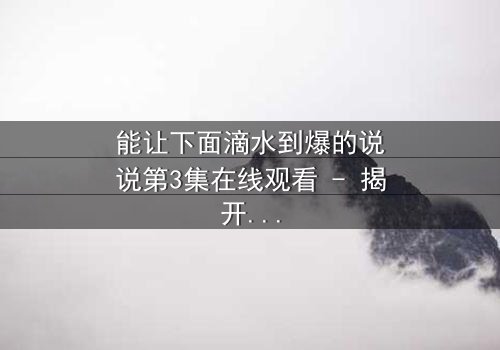 能让下面滴水到爆的说说第3集在线观看 - 揭开隐藏的真相,你敢直面吗?