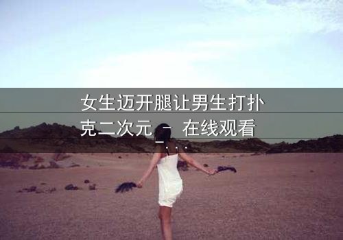 女生迈开腿让男生打扑克二次元 - 在线观看 - 当青春赌局遇上心跳加速的抉择