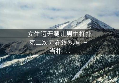 女生迈开腿让男生打扑克二次元在线观看 - 当扑克牌成为爱情赌注,谁将赢得真心?