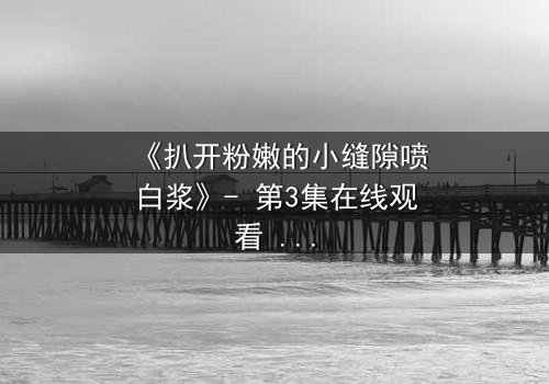 《扒开粉嫩的小缝隙喷白浆》- 第3集在线观看 - 1080P超清完整无删