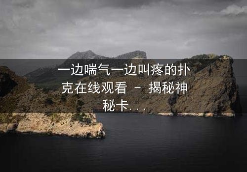 一边喘气一边叫疼的扑克在线观看 - 揭秘神秘卡牌背后的惊悚真相