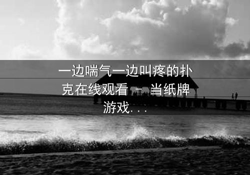 一边喘气一边叫疼的扑克在线观看 - 当纸牌游戏变成生死赌局,你敢翻开吗?