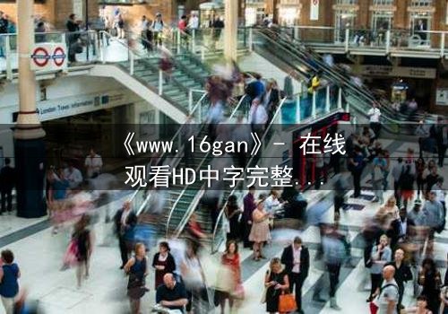 《www.16gan》- 在线观看HD中字完整无删 - 揭开隐藏的真相,你敢点开吗?