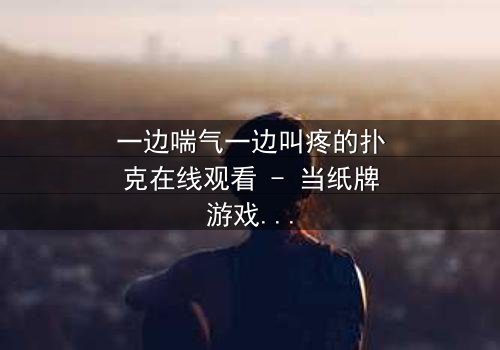 一边喘气一边叫疼的扑克在线观看 - 当纸牌游戏变成生死赌局,你敢翻开下一张吗?