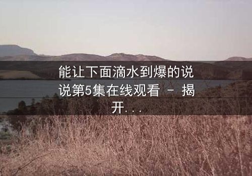 能让下面滴水到爆的说说第5集在线观看 - 揭开隐藏的真相,你敢点开吗?