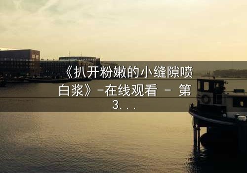 《扒开粉嫩的小缝隙喷白浆》-在线观看 - 第3集 - 免费1080P超清完整无删