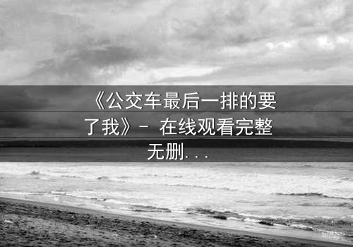 《公交车最后一排的要了我》- 在线观看完整无删 - 当禁忌之恋驶向不归路