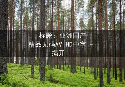 标题:亚洲国产精品无码AV HD中字 - 揭开伦理迷雾的禁忌之恋