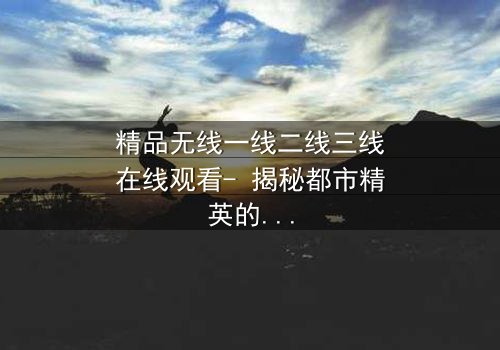 精品无线一线二线三线在线观看- 揭秘都市精英的隐秘战争与情感纠葛