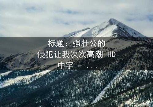 标题:强壮公的侵犯让我次次高潮 HD中字 - 揭开禁忌之恋的惊心秘密