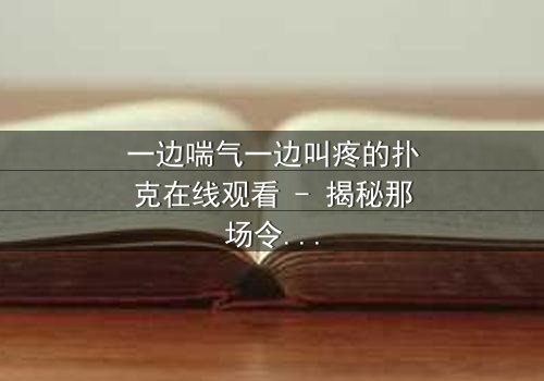 一边喘气一边叫疼的扑克在线观看 - 揭秘那场令人窒息的牌局真相