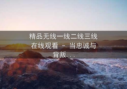 精品无线一线二线三线在线观看 - 当忠诚与背叛交织,谁将主宰命运?