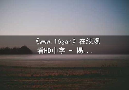 《www.16gan》在线观看HD中字 - 揭开隐藏的真相,你敢直面吗?