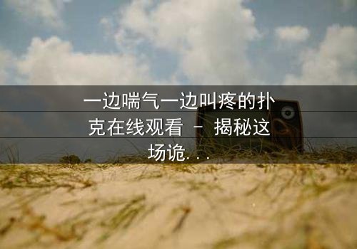 一边喘气一边叫疼的扑克在线观看 - 揭秘这场诡异牌局背后的致命秘密