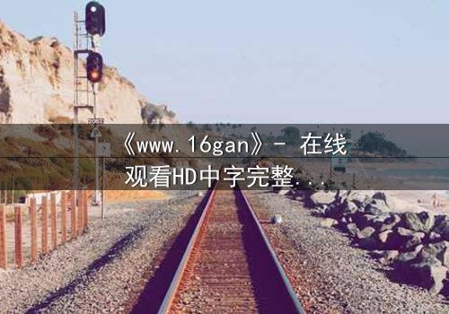 《www.16gan》- 在线观看HD中字完整无删 - 揭开人性最深处的秘密