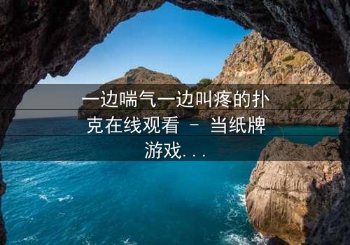 一边喘气一边叫疼的扑克在线观看 - 当纸牌游戏变成生死赌局,你敢翻开下一张吗?