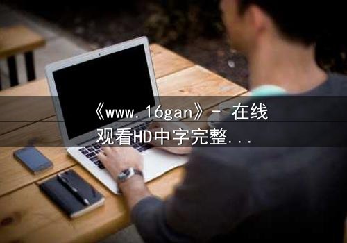 《www.16gan》- 在线观看HD中字完整无删影视大全 - 揭开人性最深处的秘密