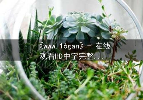 《www.16gan》- 在线观看HD中字完整无删 - 揭开人性最黑暗的秘密