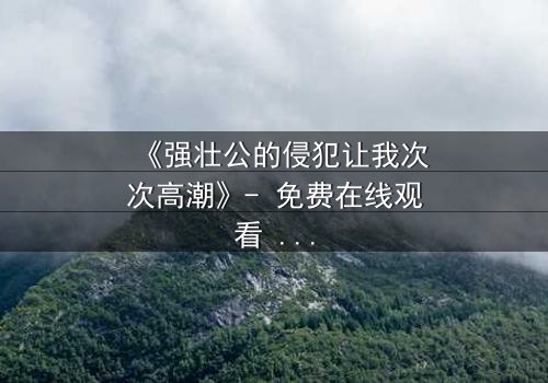 《强壮公的侵犯让我次次高潮》- 免费在线观看 - HD中字完整无删第3集