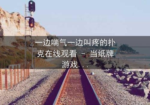 一边喘气一边叫疼的扑克在线观看 - 当纸牌游戏变成生死赌局