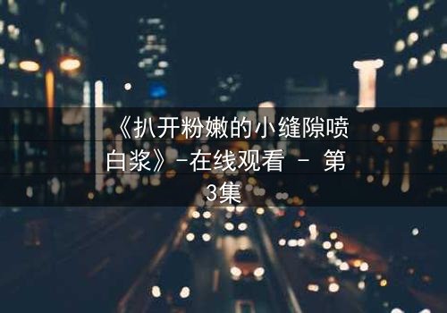 《扒开粉嫩的小缝隙喷白浆》-在线观看 - 第3集