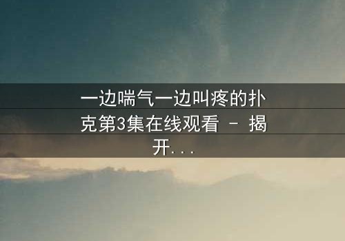 一边喘气一边叫疼的扑克第3集在线观看 - 揭开隐藏的致命赌局
