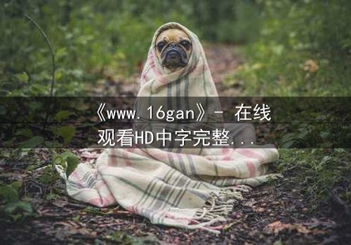 《www.16gan》- 在线观看HD中字完整无删版 - 揭开隐藏的真相,你敢点开吗?