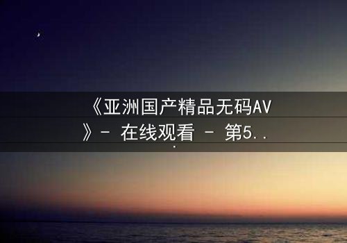 《亚洲国产精品无码AV》- 在线观看 - 第5集 HD中字