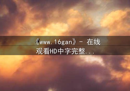 《www.16gan》- 在线观看HD中字完整无删 - 揭开人性暗面的终极诱惑