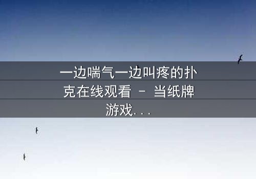 一边喘气一边叫疼的扑克在线观看 - 当纸牌游戏变成生死赌局