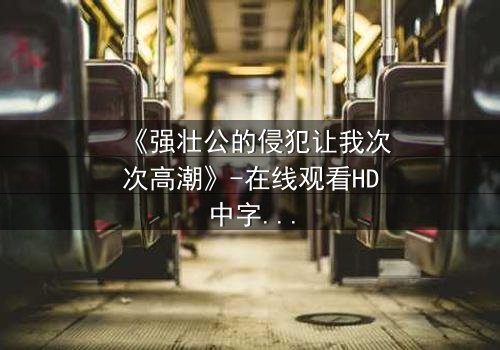 《强壮公的侵犯让我次次高潮》-在线观看HD中字 - 免费1080P超清完整无删