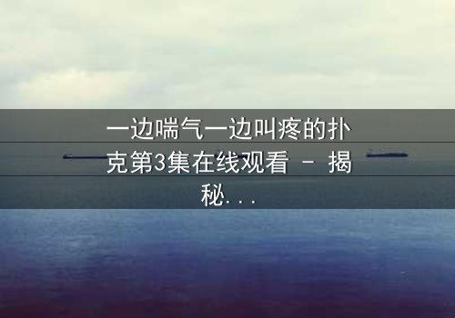 一边喘气一边叫疼的扑克第3集在线观看 - 揭秘隐藏的致命赌局