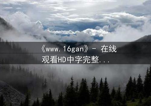 《www.16gan》- 在线观看HD中字完整无删 - 揭开隐藏的真相,你敢点开吗?
