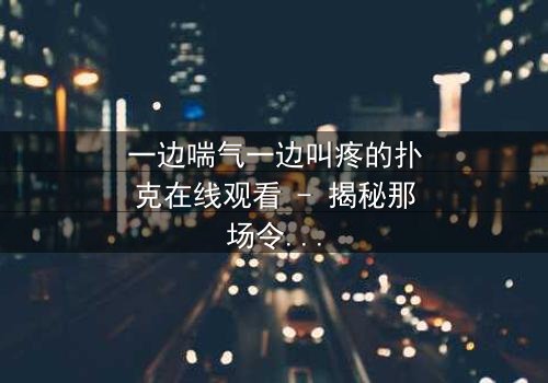 一边喘气一边叫疼的扑克在线观看 - 揭秘那场令人窒息的牌局