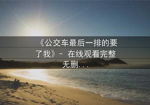 《公交车最后一排的要了我》- 在线观看完整无删 - 当命运在最后一排悄然改写