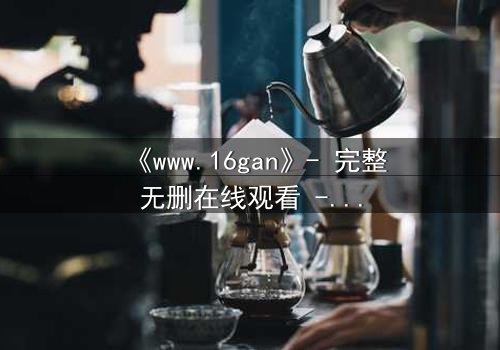 《www.16gan》- 完整无删在线观看 - 揭开人性深渊的终极考验