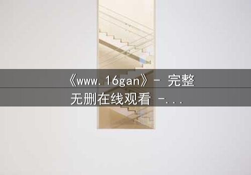 《www.16gan》- 完整无删在线观看 - 揭开人性暗面的终极诱惑