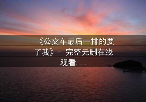 《公交车最后一排的要了我》- 完整无删在线观看 - 当命运在拥挤车厢里悄然反转