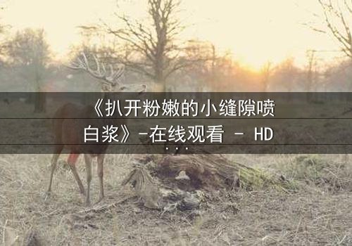 《扒开粉嫩的小缝隙喷白浆》-在线观看 - HD中字 - 免费 - 1080P超清 - 完整无删 - 影视大全 - 第3集