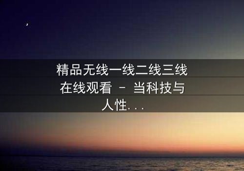 精品无线一线二线三线在线观看 - 当科技与人性碰撞,谁能掌控命运?