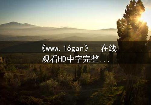 《www.16gan》- 在线观看HD中字完整无删 - 揭开人性暗面的终极诱惑