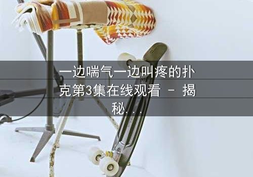 一边喘气一边叫疼的扑克第3集在线观看 - 揭秘那场令人窒息的牌局真相